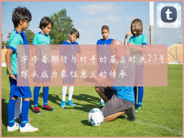 字母哥期待与对手的最后对决23号球衣成为象征意义的传承