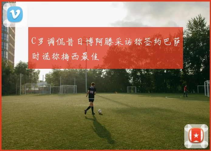 C罗调侃昔日博阿滕采访称签约巴萨时谎称梅西最佳