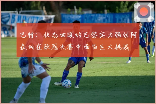 巴特：状态回暖的巴黎实力强劲阿森纳在欧冠决赛中面临巨大挑战