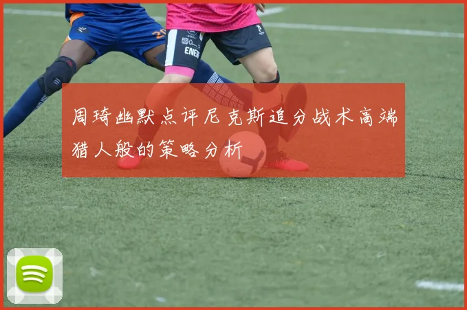 周琦幽默点评尼克斯追分战术高端猎人般的策略分析