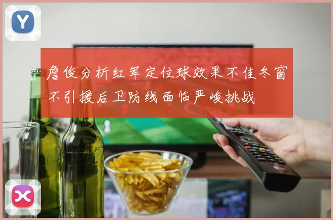 詹俊分析红军定位球效果不佳冬窗不引援后卫防线面临严峻挑战
