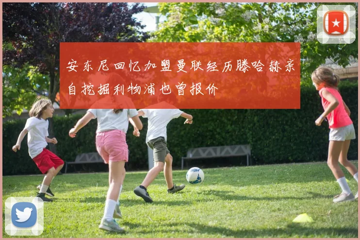 安东尼回忆加盟曼联经历滕哈赫亲自挖掘利物浦也曾报价