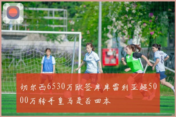 切尔西6530万欧签库库雷利亚超5000万转手皇马是否回本