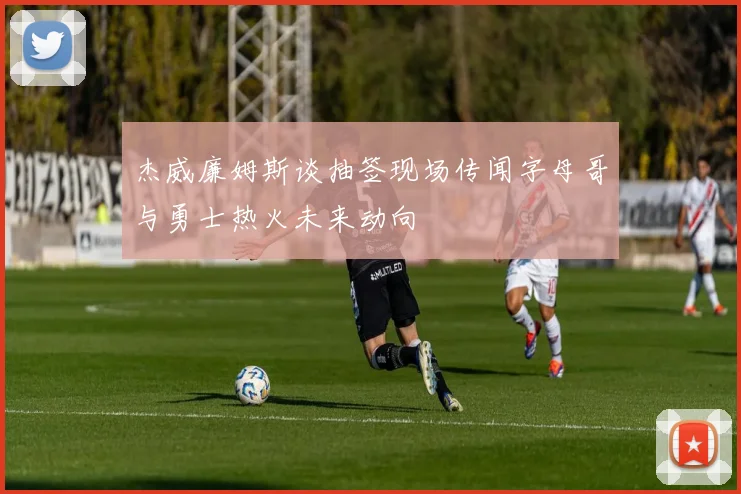 杰威廉姆斯谈抽签现场传闻字母哥与勇士热火未来动向