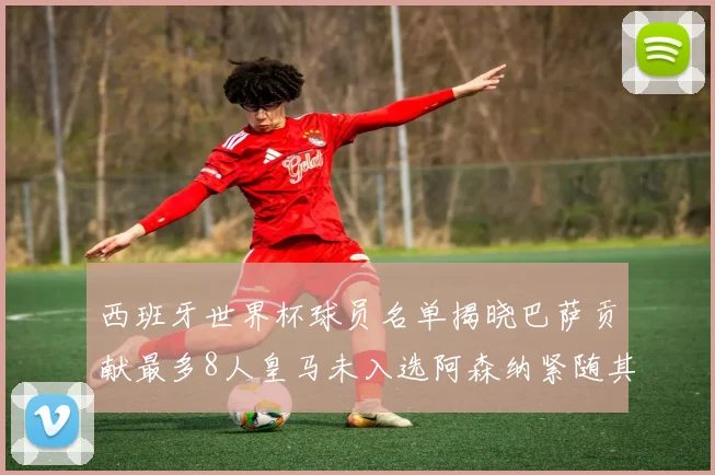 西班牙世界杯球员名单揭晓巴萨贡献最多8人皇马未入选阿森纳紧随其后3人并列第二