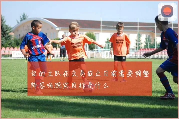 你的主队在交易截止日前需要调整阵容吗现实目标是什么
