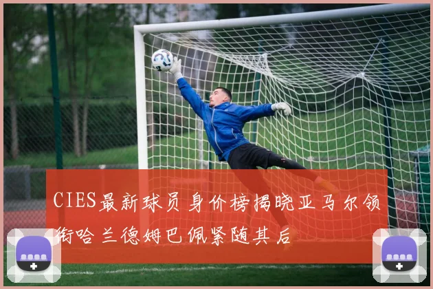 CIES最新球员身价榜揭晓亚马尔领衔哈兰德姆巴佩紧随其后