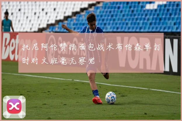 托尼阿伦赞扬面包战术布伦森单打时对文班毫无察觉