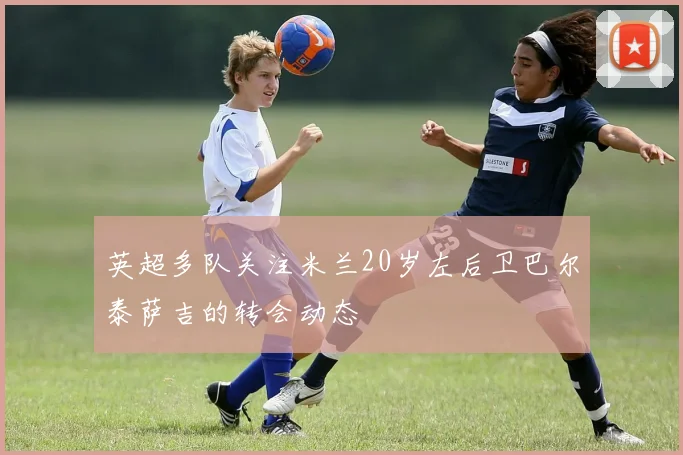 英超多队关注米兰20岁左后卫巴尔泰萨吉的转会动态