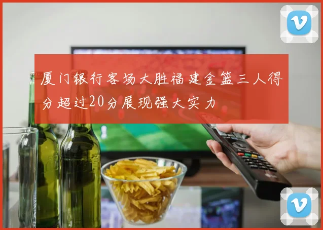 厦门银行客场大胜福建金篮三人得分超过20分展现强大实力