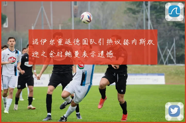 诺伊尔重返德国队引热议赫内斯欢迎之余对鲍曼表示遗憾