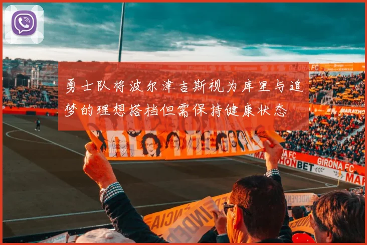 勇士队将波尔津吉斯视为库里与追梦的理想搭档但需保持健康状态