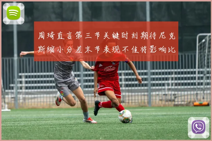 周琦直言第三节关键时刻期待尼克斯缩小分差末节表现不佳将影响比赛结果