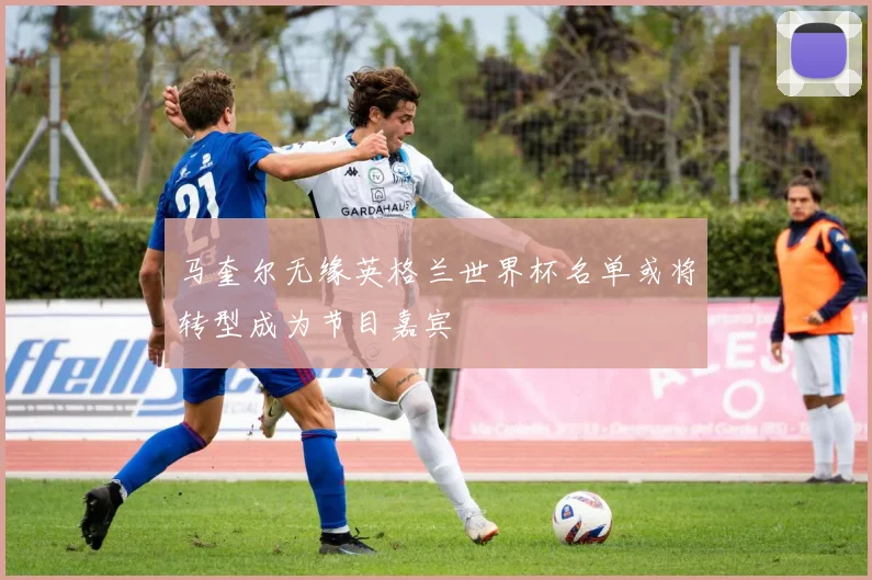 马奎尔无缘英格兰世界杯名单或将转型成为节目嘉宾