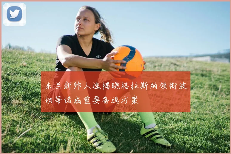 米兰新帅人选揭晓格拉斯纳领衔波切蒂诺成重要备选方案