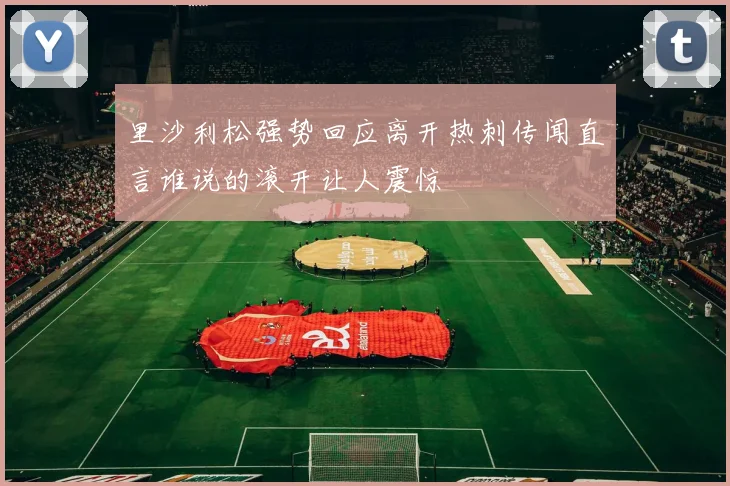 里沙利松强势回应离开热刺传闻直言谁说的滚开让人震惊