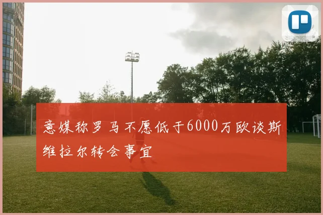 意媒称罗马不愿低于6000万欧谈斯维拉尔转会事宜