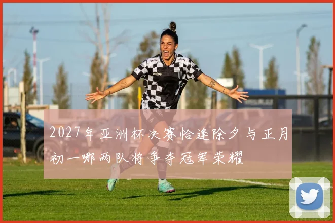 2027年亚洲杯决赛恰逢除夕与正月初一哪两队将争夺冠军荣耀