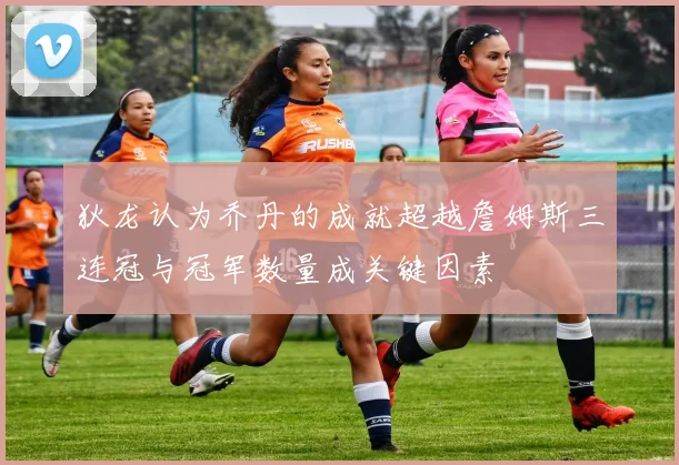 狄龙认为乔丹的成就超越詹姆斯三连冠与冠军数量成关键因素