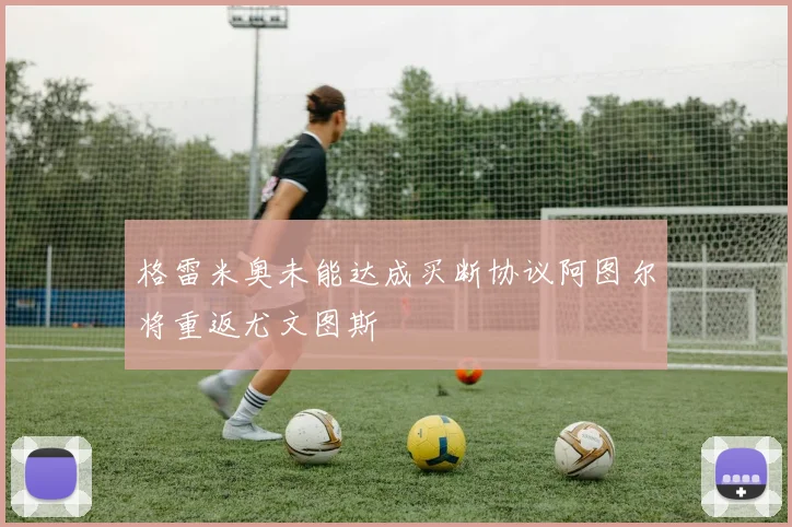 格雷米奥未能达成买断协议阿图尔将重返尤文图斯