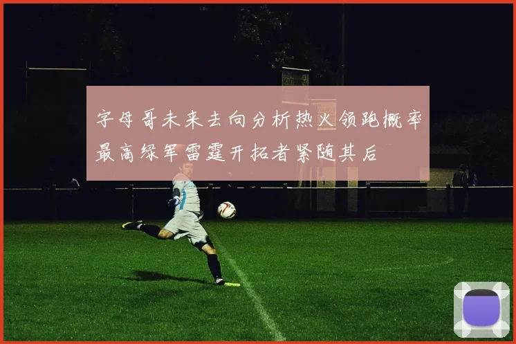 字母哥未来去向分析热火领跑概率最高绿军雷霆开拓者紧随其后