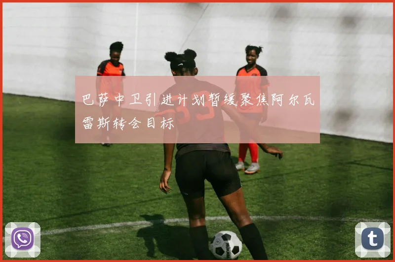 巴萨中卫引进计划暂缓聚焦阿尔瓦雷斯转会目标